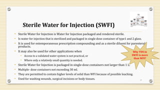 Sterile Water for Injection (SWFI)
• Sterile Water for Injection is Water for Injection packaged and rendered sterile.
• Is water for injection that is sterilized and packaged in single dose container of type1 and 2 glass.
• It is used for extemporaneous prescription compounding and as a sterile diluent for parenteral
products.
• It may also be used for other applications when
• Access to a validated water system is not practical, or
• Where only a relatively small quantity is needed.
• Sterile Water for Injection is packaged in single-dose containers not larger than 1 L.
• Multiple- dose containers not exceeding 30 ml.
• They are permitted to contain higher levels of solid than WFI because of possible leaching.
• Used for washing wounds, surgical incisions or body tissues. 17
Why TDS in
SWFI is more
than WFI?
 