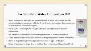 Bacteriostatic Water for Injection USP
• Water for Injection, packaged and rendered sterile, to which one or more suitable
antimicrobial preservatives are added or Is sterile water for injection that contains one
or more suitable antimicrobial agents.
• Sterile water containing 0.9% benzyl alcohol that is used to dilute or dissolve
medications.
• It is intended to be used as a diluent in the preparation of parenteral products.
• These are typically for multi-dose products that require repeated content withdrawals.
• It also packaged in single or multiple dose container of type 1 and 2 glass.
• It may be packaged in single-dose or multiple-dose containers not larger than 30 mL.
18
 