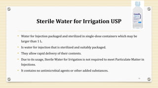 Sterile Water for Irrigation USP
• Water for Injection packaged and sterilized in single-dose containers which may be
larger than 1 L.
• Is water for injection that is sterilized and suitably packaged.
• They allow rapid delivery of their contents.
• Due to its usage, Sterile Water for Irrigation is not required to meet Particulate Matter in
Injections.
• It contains no antimicrobial agents or other added substances.
19
 