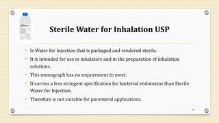 Sterile Water for Inhalation USP
• Is Water for Injection that is packaged and rendered sterile.
• It is intended for use in inhalators and in the preparation of inhalation
solutions.
• This monograph has no requirement to meet.
• It carries a less stringent specification for bacterial endotoxins than Sterile
Water for Injection.
• Therefore is not suitable for parenteral applications.
20
 