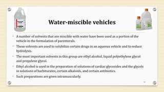 Water-miscible vehicles
• A number of solvents that are miscible with water have been used as a portion of the
vehicle in the formulation of parenterals.
• These solvents are used to solubilize certain drugs in an aqueous vehicle and to reduce
hydrolysis.
• The most important solvents in this group are ethyl alcohol, liquid polyethylene glycol
and propylene glycol.
• Ethyl alcohol is used in the preparation of solutions of cardiac glycosides and the glycols
in solutions of barbiturates, certain alkaloids, and certain antibiotics.
• Such preparations are given intramuscularly.
21
 