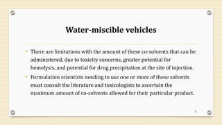 Water-miscible vehicles
• There are limitations with the amount of these co-solvents that can be
administered, due to toxicity concerns, greater potential for
hemolysis, and potential for drug precipitation at the site of injection.
• Formulation scientists needing to use one or more of these solvents
must consult the literature and toxicologists to ascertain the
maximum amount of co-solvents allowed for their particular product.
22
 