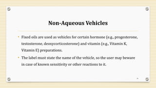 Non-Aqueous Vehicles
• Fixed oils are used as vehicles for certain hormone (e.g., progesterone,
testosterone, deoxycorticosterone) and vitamin (e.g., Vitamin K,
Vitamin E) preparations.
• The label must state the name of the vehicle, so the user may beware
in case of known sensitivity or other reactions to it.
24
 