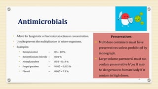 Antimicrobials
• Added for fungistatic or bacteriostat action or concentration.
• Used to prevent the multiplication of micro-organisms.
• Examples:
• Benzyl alcohol -- 0.5 – 10 %
• Benzethonium chloride -- 0.01 %
• Methyl paraben -- 0.01 – 0.18 %
• Propyl paraben -- 0.005 – 0.035 %
• Phenol -- 0.065 – 0.5 %
25
Preservatives
 Multidose containers must have
preservatives unless prohibited by
monograph.
 Large volume parenteral must not
contain preservative b’coz it may
be dangerous to human body if it
contain in high doses.
 
