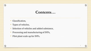 Contents…
• Classification,
• Types of vehicles,
• Selection of vehicles and added substance,
• Processing and manufacturing of SVPs,
• Pilot plant scale up for SVPs.
3
 