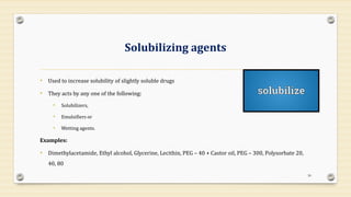 Solubilizing agents
• Used to increase solubility of slightly soluble drugs
• They acts by any one of the following:
• Solubilizers,
• Emulsifiers or
• Wetting agents.
Examples:
• Dimethylacetamide, Ethyl alcohol, Glycerine, Lecithin, PEG – 40 + Castor oil, PEG – 300, Polysorbate 20,
40, 80
30
 