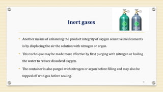 Inert gases
• Another means of enhancing the product integrity of oxygen sensitive medicaments
is by displacing the air the solution with nitrogen or argon.
• This technique may be made more effective by first purging with nitrogen or boiling
the water to reduce dissolved oxygen.
• The container is also purged with nitrogen or argon before filling and may also be
topped off with gas before sealing.
31
 