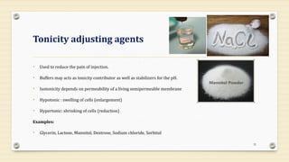Tonicity adjusting agents
• Used to reduce the pain of injection.
• Buffers may acts as tonicity contributor as well as stabilizers for the pH.
• Isotonicity depends on permeability of a living semipermeable membrane
• Hypotonic : swelling of cells (enlargement)
• Hypertonic: shrinking of cells (reduction)
Examples:
• Glycerin, Lactose, Mannitol, Dextrose, Sodium chloride, Sorbitol
32
 