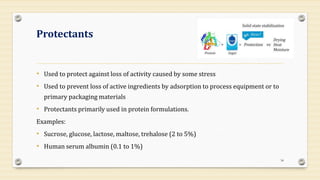 Protectants
• Used to protect against loss of activity caused by some stress
• Used to prevent loss of active ingredients by adsorption to process equipment or to
primary packaging materials
• Protectants primarily used in protein formulations.
Examples:
• Sucrose, glucose, lactose, maltose, trehalose (2 to 5%)
• Human serum albumin (0.1 to 1%)
34
 