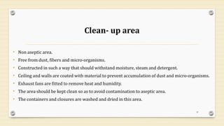 Clean- up area
• Non aseptic area.
• Free from dust, fibers and micro-organisms.
• Constructed in such a way that should withstand moisture, steam and detergent.
• Ceiling and walls are coated with material to prevent accumulation of dust and micro-organisms.
• Exhaust fans are fitted to remove heat and humidity.
• The area should be kept clean so as to avoid contamination to aseptic area.
• The containers and closures are washed and dried in this area.
37
 