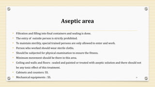 Aseptic area
• Filtration and filling into final containers and sealing is done.
• The entry of outside person is strictly prohibited.
• To maintain sterility, special trained persons are only allowed to enter and work.
• Person who worked should wear sterile cloths.
• Should be subjected for physical examination to ensure the fitness.
• Minimum movement should be there in this area.
• Ceiling and walls and floors : sealed and painted or treated with aseptic solution and there should not
be any toxic effect of this treatment.
• Cabinets and counters: SS.
• Mechanical equipments : SS. 39
 