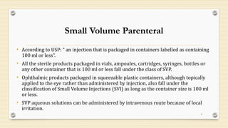 Small Volume Parenteral
• According to USP: “ an injection that is packaged in containers labelled as containing
100 ml or less”.
• All the sterile products packaged in vials, ampoules, cartridges, syringes, bottles or
any other container that is 100 ml or less fall under the class of SVP.
• Ophthalmic products packaged in squeezable plastic containers, although topically
applied to the eye rather than administered by injection, also fall under the
classification of Small Volume Injections (SVI) as long as the container size is 100 ml
or less.
• SVP aqueous solutions can be administered by intravenous route because of local
irritation.
4
 