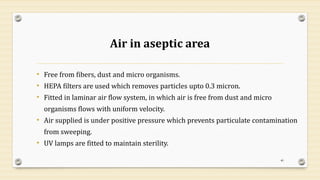 Air in aseptic area
• Free from fibers, dust and micro organisms.
• HEPA filters are used which removes particles upto 0.3 micron.
• Fitted in laminar air flow system, in which air is free from dust and micro
organisms flows with uniform velocity.
• Air supplied is under positive pressure which prevents particulate contamination
from sweeping.
• UV lamps are fitted to maintain sterility.
40
 