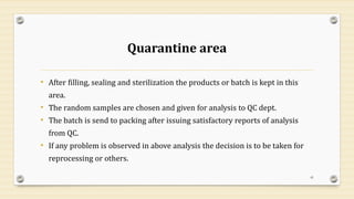 Quarantine area
• After filling, sealing and sterilization the products or batch is kept in this
area.
• The random samples are chosen and given for analysis to QC dept.
• The batch is send to packing after issuing satisfactory reports of analysis
from QC.
• If any problem is observed in above analysis the decision is to be taken for
reprocessing or others.
41
 