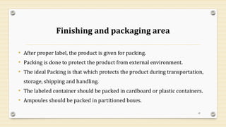 Finishing and packaging area
• After proper label, the product is given for packing.
• Packing is done to protect the product from external environment.
• The ideal Packing is that which protects the product during transportation,
storage, shipping and handling.
• The labeled container should be packed in cardboard or plastic containers.
• Ampoules should be packed in partitioned boxes.
42
 