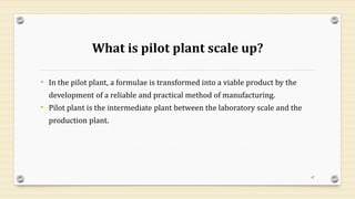 What is pilot plant scale up?
• In the pilot plant, a formulae is transformed into a viable product by the
development of a reliable and practical method of manufacturing.
• Pilot plant is the intermediate plant between the laboratory scale and the
production plant.
47
 