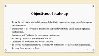 Objectives of scale-up
• To try the process on a model of proposed plant before committing large sum of money on a
production unit.
• Examination of the formula to determine it’s ability to withstand Batch-scale and process
modification.
• Evaluation and Validation for process and equipments.
• To identify the critical features of the process.
• Guidelines for production and process controls.
• To provide master manufacturing formula with instructions for manufacturing procedure.
• To avoid the scale-up problems.
48
 