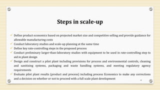 Steps in scale-up
✓ Define product economics based on projected market size and competitive selling and provide guidance for
allowable manufacturing costs
✓ Conduct laboratory studies and scale-up planning at the same time
✓ Define key rate-controlling steps in the proposed process
✓ Conduct preliminary larger-than-laboratory studies with equipment to be used in rate-controlling step to
aid in plant design
✓ Design and construct a pilot plant including provisions for process and environmental controls, cleaning
and sanitizing systems, packaging and waste handling systems, and meeting regulatory agency
requirements
✓ Evaluate pilot plant results (product and process) including process Economics to make any corrections
and a decision on whether or not to proceed with a full scale plant development 49
 