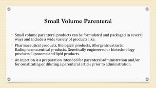 Small Volume Parenteral
• Small volume parenteral products can be formulated and packaged in several
ways and include a wide variety of products like:
• Pharmaceutical products, Biological products, Allergenic extracts,
Radiopharmaceutical products, Genetically engineered or biotechnology
products, Liposome and lipid products.
• An injection is a preparation intended for parenteral administration and/or
for constituting or diluting a parenteral article prior to administration.
5
 