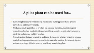 A pilot plant can be used for…
• Evaluating the results of laboratory studies and making product and process
corrections and improvements.
• Producing small quantities of product for sensory, chemical, microbiological
evaluations, limited market testing or furnishing samples to potential customers,
shelf-life and storage stability studies.
• Providing data that can be used in making a decision on whether or not to proceed
to a full-scale production process; and in the case of a positive decision, designing
and constructing a full-size plant or modifying an existing plant.
51
 