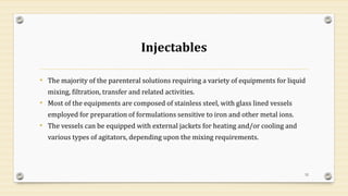 Injectables
• The majority of the parenteral solutions requiring a variety of equipments for liquid
mixing, filtration, transfer and related activities.
• Most of the equipments are composed of stainless steel, with glass lined vessels
employed for preparation of formulations sensitive to iron and other metal ions.
• The vessels can be equipped with external jackets for heating and/or cooling and
various types of agitators, depending upon the mixing requirements.
52
 