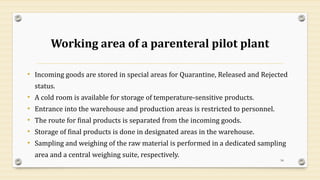 Working area of a parenteral pilot plant
• Incoming goods are stored in special areas for Quarantine, Released and Rejected
status.
• A cold room is available for storage of temperature-sensitive products.
• Entrance into the warehouse and production areas is restricted to personnel.
• The route for final products is separated from the incoming goods.
• Storage of final products is done in designated areas in the warehouse.
• Sampling and weighing of the raw material is performed in a dedicated sampling
area and a central weighing suite, respectively.
54
 