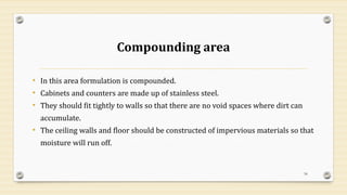 Compounding area
• In this area formulation is compounded.
• Cabinets and counters are made up of stainless steel.
• They should fit tightly to walls so that there are no void spaces where dirt can
accumulate.
• The ceiling walls and floor should be constructed of impervious materials so that
moisture will run off.
56
 