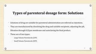 Types of parenteral dosage form: Solutions
• Solutions of drug are suitable for parenteral administration are referred as injections.
• They are manufactured by dissolving the drug and suitable excipients, adjusting the pH,
filtration through 0.22µm membrane and autoclaving the final product.
• These are of two types:
• Large Volume Parenterals (LVP)
• Small Volume Parenterals (SVP)
59
 