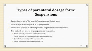 Types of parenteral dosage form:
Suspensions
• Suspensions is one of the most difficult parenteral dosage form.
• It can be injected through a 18 to 21 gauge needle.
• Formulation consists of active ingredients suspended in aqueous solution.
• Two methods are used to prepare parenteral suspension:
• Sterile vehicle & powders are combined aseptically.
• Sterile solutions are combined and the crystals formed in-situ.
• Penicillin G procaine injectable suspension USP
• Sterile Testosterone injectable suspension USP
60
 
