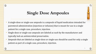Single Dose Ampoules
• A single-dose or single-use ampoule is a ampoule of liquid medication intended for
parenteral administration (injection or infusion) that is meant for use in a single
patient for a single case, procedure, injection.
• Single-dose or single-use ampoule are labeled as such by the manufacturer and
typically lack an antimicrobial preservative.
• Ampoule that are labeled as single-dose or single-use should be used for only a single
patient as part of a single case, procedure, injection.
8
 
