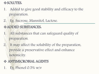 SOLUTES:
1. Added to give good stability and efficacy to the
preparation.
2. Eg. Sucrose, Mannitol, Lactose.
ADDED SUBSTANCES:
1. All substances that can safeguard quality of
preparation.
2. It may affect the solubility of the preparation,
provide a preservative effect and enhance
isotonicity.
 ANTIMICROBIAL AGENTS
1. Eg. Phenol 0.5% w/v
 
