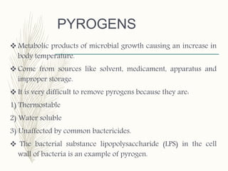 PYROGENS
 Metabolic products of microbial growth causing an increase in
body temperature.
 Come from sources like solvent, medicament, apparatus and
improper storage.
 It is very difficult to remove pyrogens because they are:
1) Thermostable
2) Water soluble
3) Unaffected by common bactericides.
 The bacterial substance lipopolysaccharide (LPS) in the cell
wall of bacteria is an example of pyrogen.
 