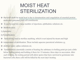 MOIST HEAT
STERILIZATION
 Bacterial death by moist heat is due to denaturation and coagulation of essential protein
molecules (enzymes) and cell constituents.
 It can be used for a large number of injections, ophthalmic solutions etc.
 Methods used:
1) Autoclave
2) Tyndallization
 Autoclaving used to sterilize anything, which is not injured by steam and high
 temperature of sterilization. These include aqueous parenteral solutions e.g.
 distilled water, saline solutions etc.
 Tyndallisation essentially consists of heating the substance to boiling point (or just a little
below boiling point) and holding it there for 15 minutes, three days in succession. After
each heating, the resting period will allow spores that have survived to germinate into
bacterial cells; these cells will be killed by the next day's heating.
 