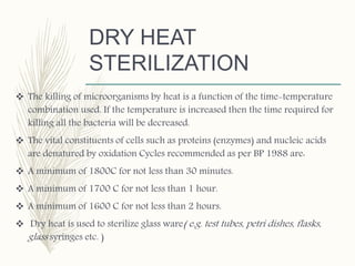 DRY HEAT
STERILIZATION
 The killing of microorganisms by heat is a function of the time-temperature
combination used. If the temperature is increased then the time required for
killing all the bacteria will be decreased.
 The vital constituents of cells such as proteins (enzymes) and nucleic acids
are denatured by oxidation Cycles recommended as per BP 1988 are:
 A minimum of 1800C for not less than 30 minutes.
 A minimum of 1700 C for not less than 1 hour.
 A minimum of 1600 C for not less than 2 hours.
 Dry heat is used to sterilize glass ware( e.g. test tubes, petri dishes, flasks,
glass syringes etc. )
 