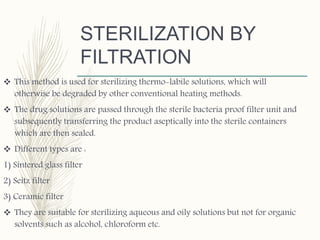 STERILIZATION BY
FILTRATION
 This method is used for sterilizing thermo-labile solutions, which will
otherwise be degraded by other conventional heating methods.
 The drug solutions are passed through the sterile bacteria proof filter unit and
subsequently transferring the product aseptically into the sterile containers
which are then sealed.
 Different types are :
1) Sintered glass filter
2) Seitz filter
3) Ceramic filter
 They are suitable for sterilizing aqueous and oily solutions but not for organic
solvents such as alcohol, chloroform etc.
 