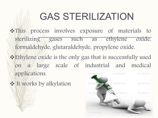 GAS STERILIZATION
This process involves exposure of materials to
sterilizing gases such as ethylene oxide,
formaldehyde, glutaraldehyde, propylene oxide.
Ethylene oxide is the only gas that is successfully used
on a large scale of industrial and medical
applications.
 It works by alkylation
 