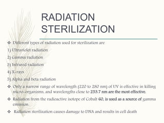 RADIATION
STERILIZATION
 Different types of radiation used for sterilization are
1) Ultraviolet radiation
2) Gamma radiation
3) Infrared radiation
4) X-rays
5) Alpha and beta radiation
 Only a narrow range of wavelength (220 to 280 nm) of UV is effective in killing
micro-organisms, and wavelengths close to 253.7 nm are the most effective.
 Radiation from the radioactive isotope of Cobalt 60, is used as a source of gamma
emission.
 Radiation sterilization causes damage to DNA and results in cell death
 
