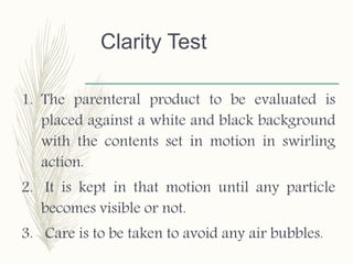 Clarity Test
1. The parenteral product to be evaluated is
placed against a white and black background
with the contents set in motion in swirling
action.
2. It is kept in that motion until any particle
becomes visible or not.
3. Care is to be taken to avoid any air bubbles.
 
