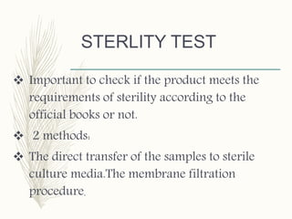 STERLITY TEST
 Important to check if the product meets the
requirements of sterility according to the
official books or not.
 2 methods:
 The direct transfer of the samples to sterile
culture media.The membrane filtration
procedure.
 