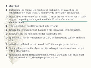  Main Test:
 Determine the control temperature of each rabbit by recording the
temperature not more than 30 mins prior to injection of test solution.
 Inject into an ear vein of each rabbit 10 ml of the test solution per kg body
weight, completing each injection within 10 mins after start of
administration.
 The test solution must be warmed upto 37±2ºC.
 Record the temperatures at 1, 2 and 3 hrs subsequent to the injection.
 Following are the requirements for passing the test:
 1) Individual rise in temperature of 0.6ºC with respect to control and sum
of 3
 individual rabbits does not exceed 1.4ºC, the sample passes the test.
 2) If anything above the above mentioned requirements, continue the test
with 5 other rabbits.
 3)Individual rise in temperature not more that 0.6ºC and sum of all eight
does not exceed 3.7ºC, the sample passes the test
 