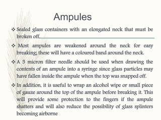 Ampules
 Sealed glass containers with an elongated neck that must be
broken off.
 Most ampules are weakened around the neck for easy
breaking; these will have a coloured band around the neck.
 A 5 micron filter needle should be used when drawing the
contents of an ampule into a syringe since glass particles may
have fallen inside the ampule when the top was snapped off.
 In addition, it is useful to wrap an alcohol wipe or small piece
of gauze around the top of the ampule before breaking it. This
will provide some protection to the fingers if the ampule
shatters and will also reduce the possibility of glass splinters
becoming airborne
 