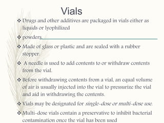 Vials
 Drugs and other additives are packaged in vials either as
liquids or lyophilized
 powders.
 Made of glass or plastic and are sealed with a rubber
stopper.
 A needle is used to add contents to or withdraw contents
from the vial.
 Before withdrawing contents from a vial, an equal volume
of air is usually injected into the vial to pressurize the vial
and aid in withdrawing the contents.
 Vials may be designated for single-dose or multi-dose use.
 Multi-dose vials contain a preservative to inhibit bacterial
contamination once the vial has been used
 