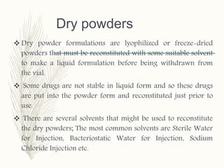 Dry powders
 Dry powder formulations are lyophilized or freeze-dried
powders that must be reconstituted with some suitable solvent
to make a liquid formulation before being withdrawn from
the vial.
 Some drugs are not stable in liquid form and so these drugs
are put into the powder form and reconstituted just prior to
use.
 There are several solvents that might be used to reconstitute
the dry powders; The most common solvents are Sterile Water
for Injection, Bacteriostatic Water for Injection, Sodium
Chloride Injection etc.
 