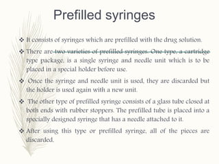 Prefilled syringes
 It consists of syringes which are prefilled with the drug solution.
 There are two varieties of prefilled syringes. One type, a cartridge
type package, is a single syringe and needle unit which is to be
placed in a special holder before use.
 Once the syringe and needle unit is used, they are discarded but
the holder is used again with a new unit.
 The other type of prefilled syringe consists of a glass tube closed at
both ends with rubber stoppers. The prefilled tube is placed into a
specially designed syringe that has a needle attached to it.
 After using this type or prefilled syringe, all of the pieces are
discarded.
 
