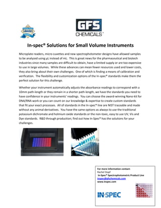                                                            <br />In-spec® Solutions for Small Volume Instruments<br />Microplate readers, micro cuvettes and new spectrophotometer designs have allowed samples to be analyzed using µL instead of mL.  This is great news for the pharmaceutical and biotech industries since many samples are difficult to obtain, have a limited supply or are too expensive to use in large volumes.  While these advances can mean fewer resources used and lower costs, they also bring about their own challenges.  One of which is finding a means of calibration and verification.  The flexibility and customization options of the In-spec® standards make them the perfect solution for this challenge.  <br />Whether your instrument automatically adjusts the absorbance readings to correspond with a 10mm path-length or they remain in a shorter path-length, we have the standards you need to have confidence in your instruments’ readings.  You can choose the award-winning Nano-kit for DNA/RNA work or you can count on our knowledge & expertise to create custom standards that fit your exact processes.  All of standards in the In-spec® line are NIST traceable and made without any animal derivatives.  You have the same options as always to use the traditional potassium dichromate and holmium oxide standards or the non-toxic, easy to use UV, Vis and Dye standards.  R&D through production; find out how In-Spec® has the solutions for your challenges.<br />For more information contact:Rachel Stapf In-Spec® Spectrophotometric Product Lineinspec@gfschemicals.comwww.inspec.com                                      <br />