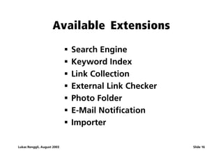 Available Extensions
                             ß   Search Engine
                             ß   Keyword Index
                             ß   Link Collection
                             ß   External Link Checker
                             ß   Photo Folder
                             ß   E-Mail Notification
                             ß   Importer

Lukas Renggli, August 2003                               Slide 16
 