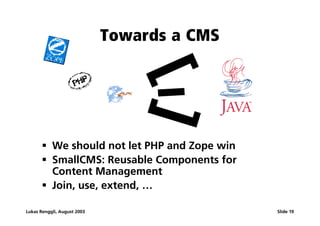 Towards a CMS




                                 []
                                   I
       ß We should not let PHP and Zope win
       ß SmallCMS: Reusable Components for
         Content Management
       ß Join, use, extend, …

Lukas Renggli, August 2003                    Slide 19
 
