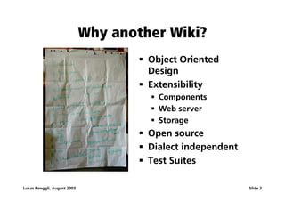 Why another Wiki?
                                     ß Object Oriented
                                       Design
                                     ß Extensibility
                                       ß Components
                                       ß Web server
                                       ß Storage
                                     ß Open source
                                     ß Dialect independent
                                     ß Test Suites

Lukas Renggli, August 2003                                   Slide 2
 