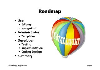 Roadmap
         ß User
               ß Editing
               ß Navigation
         ß Administrator
               ß Templates
         ß Developer
               ß Testing
               ß Implementation
               ß Coding Session
         ß Summary

Lukas Renggli, August 2003              Slide 3
 