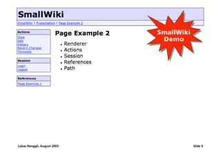 [Page Example 2] SmallWiki
                                                SmallWiki
                                                 Demo
                                                 Demo


         ß   Renderer
         ß   Actions
         ß   Session
         ß   References
         ß   Path



Lukas Renggli, August 2003                                  Slide 6
 
